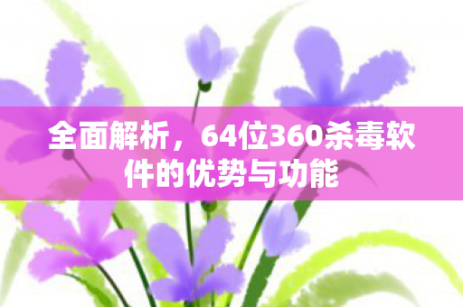 全面解析,64位360杀毒软件的优势与功能 全面解析,64位360杀毒软件的优势与功能