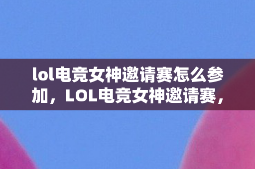 lol电竞女神邀请赛怎么参加，LOL电竞女神邀请赛，璀璨星光闪耀赛场