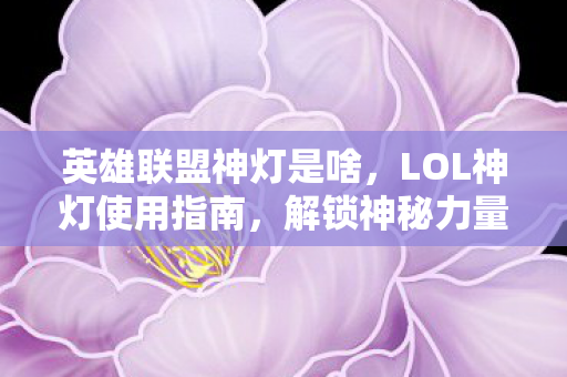 英雄联盟神灯是啥，LOL神灯使用指南，解锁神秘力量的秘诀