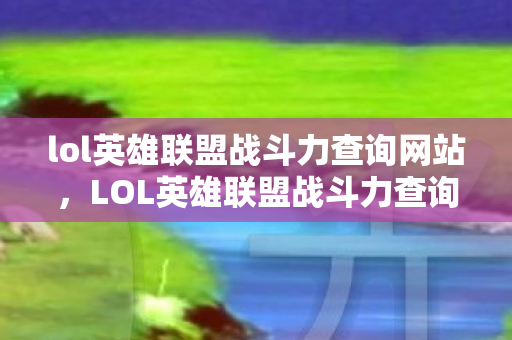 lol英雄联盟战斗力查询网站，LOL英雄联盟战斗力查询—探寻英雄荣耀之路