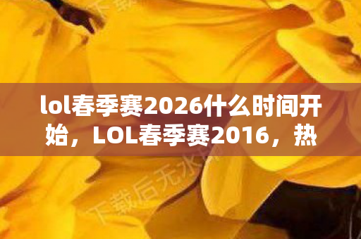 lol春季赛2026什么时间开始，LOL春季赛2016，热血激战，英雄荣耀