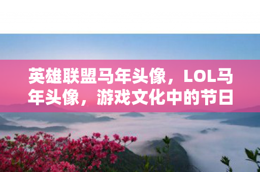 英雄联盟马年头像，LOL马年头像，游戏文化中的节日元素与玩家情感连接