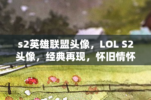 s2英雄联盟头像，LOL S2头像，经典再现，怀旧情怀的深度解读