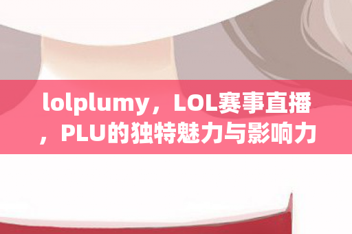 lolplumy，LOL赛事直播，PLU的独特魅力与影响力