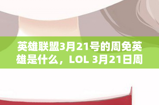 英雄联盟3月21号的周免英雄是什么，LOL 3月21日周免英雄轮换，带你领略不一样的游戏乐趣！
