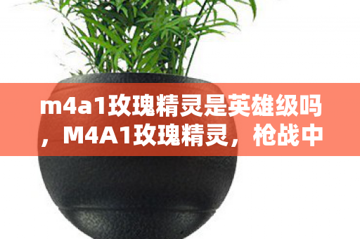 m4a1玫瑰精灵是英雄级吗，M4A1玫瑰精灵，枪战中的艺术品与传奇故事