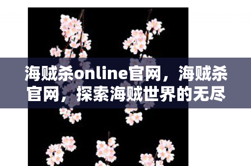 海贼杀online官网，海贼杀官网，探索海贼世界的无尽魅力