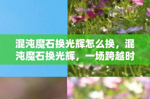 混沌魔石换光辉怎么换，混沌魔石换光辉，一场跨越时空的奇幻之旅