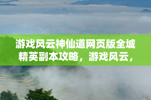 游戏风云神仙道网页版全城精英副本攻略，游戏风云，神仙道的世界探索与奇幻之旅