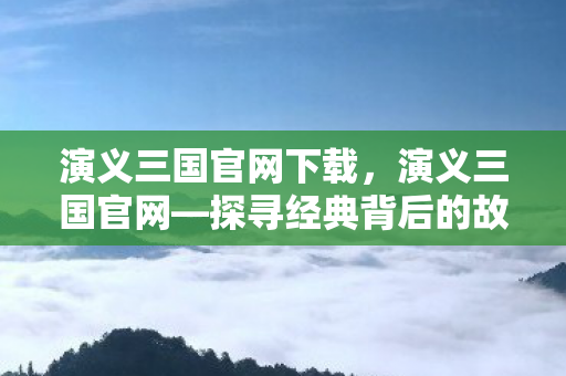 演义三国官网下载，演义三国官网—探寻经典背后的故事与魅力