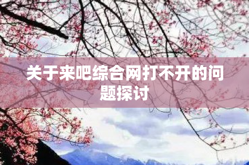 关于来吧综合网打不开的问题探讨