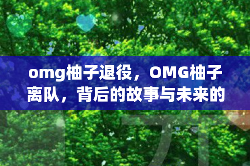 omg柚子退役，OMG柚子离队，背后的故事与未来的展望