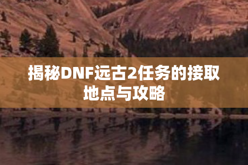 揭秘DNF远古2任务的接取地点与攻略 揭秘DNF远古2任务的接取地点与攻略