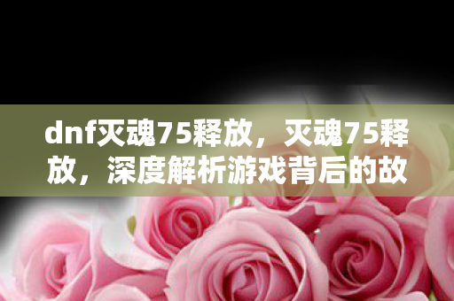 dnf灭魂75释放，灭魂75释放，深度解析游戏背后的故事与挑战