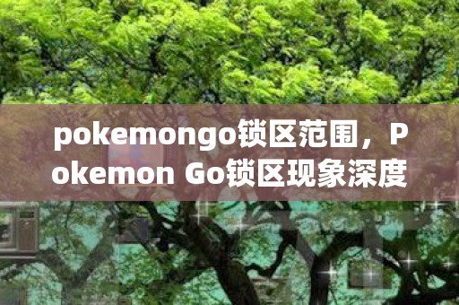 pokemongo锁区范围，Pokemon Go锁区现象深度解析