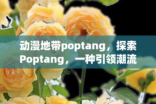 动漫地带poptang，探索Poptang，一种引领潮流的美食文化现象