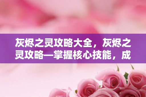 灰烬之灵攻略大全，灰烬之灵攻略—掌握核心技能，成为战场霸主