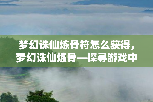 梦幻诛仙炼骨符怎么获得，梦幻诛仙炼骨—探寻游戏中的骨骼系统强化之路