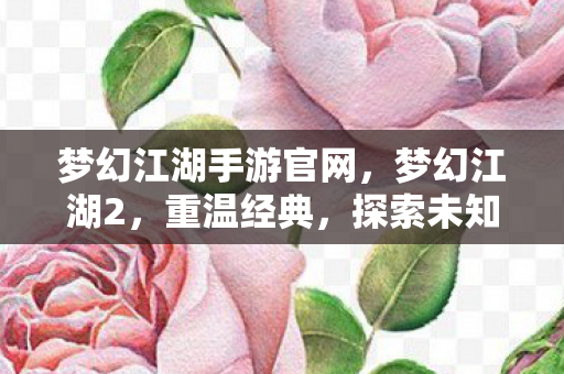 梦幻江湖手游官网，梦幻江湖2，重温经典，探索未知的新世界