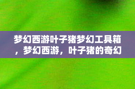 梦幻西游叶子猪梦幻工具箱，梦幻西游，叶子猪的奇幻之旅