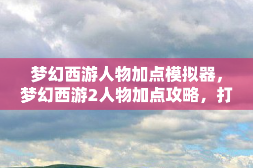 梦幻西游人物加点模拟器，梦幻西游2人物加点攻略，打造无敌角色，轻松驰骋三界！