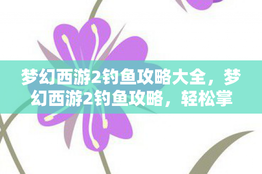 梦幻西游2钓鱼攻略大全，梦幻西游2钓鱼攻略，轻松掌握钓鱼技巧，成为钓鱼达人！