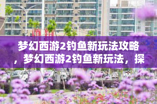 梦幻西游2钓鱼新玩法攻略，梦幻西游2钓鱼新玩法，探索未知的垂钓世界