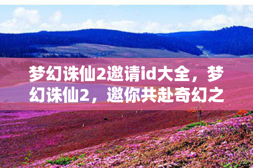 梦幻诛仙2邀请id大全，梦幻诛仙2，邀你共赴奇幻之旅的专属邀请码ID