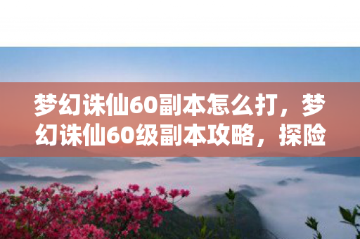 梦幻诛仙60副本怎么打，梦幻诛仙60级副本攻略，探险之旅，挑战未知！