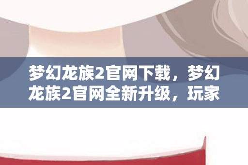 梦幻龙族2官网下载，梦幻龙族2官网全新升级，玩家们的奇幻冒险之旅即将开启！