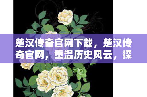 楚汉传奇官网下载，楚汉传奇官网，重温历史风云，探寻英雄传奇