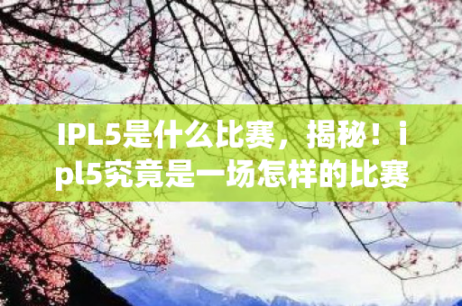 IPL5是什么比赛，揭秘！ipl5究竟是一场怎样的比赛？
