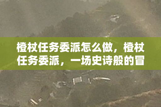 橙杖任务委派怎么做，橙杖任务委派，一场史诗般的冒险之旅