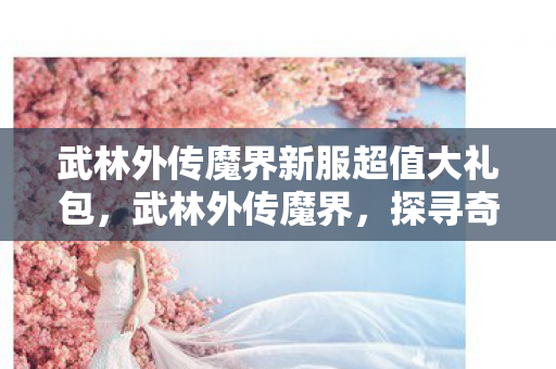 武林外传魔界新服超值大礼包，武林外传魔界，探寻奇幻世界的神秘面纱