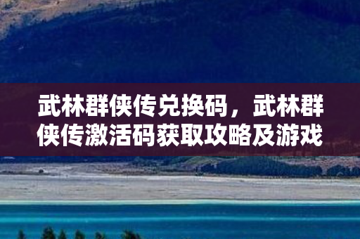 武林群侠传兑换码，武林群侠传激活码获取攻略及游戏深度体验分享