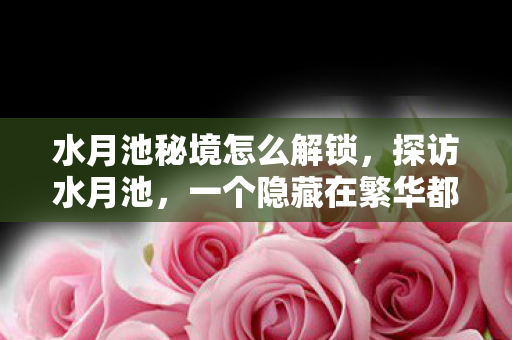 水月池秘境怎么解锁，探访水月池，一个隐藏在繁华都市中的宁静秘境