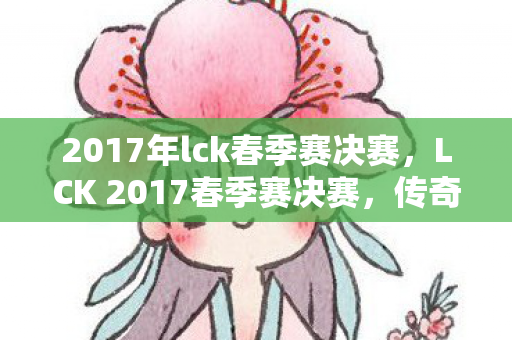 2017年lck春季赛决赛，LCK 2017春季赛决赛，传奇的对决，荣耀的巅峰