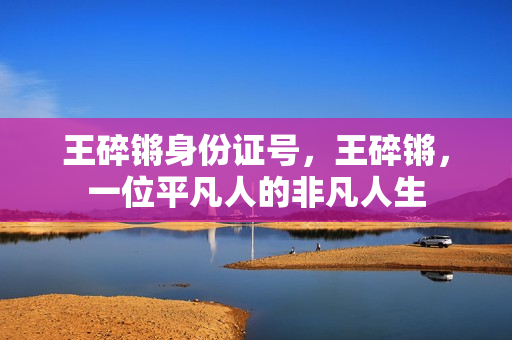 王碎锵身份证号，王碎锵，一位平凡人的非凡人生