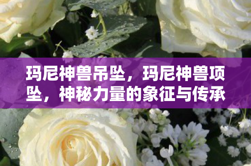 玛尼神兽吊坠，玛尼神兽项坠，神秘力量的象征与传承