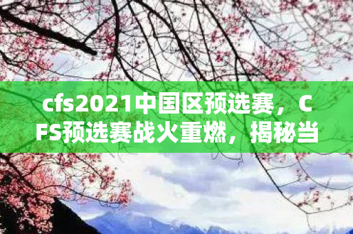 cfs2021中国区预选赛，CFS预选赛战火重燃，揭秘当前激战正酣的赛区