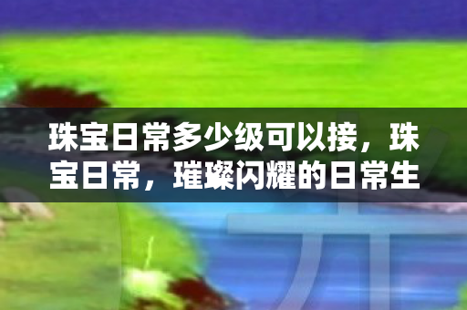 珠宝日常多少级可以接，珠宝日常，璀璨闪耀的日常生活点缀