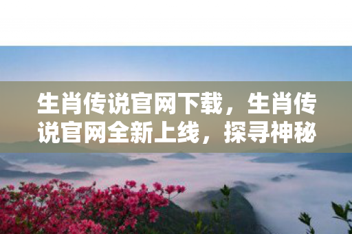 生肖传说官网下载，生肖传说官网全新上线，探寻神秘生肖世界的奇幻之旅