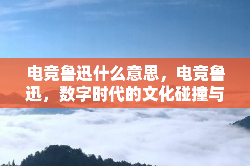 电竞鲁迅什么意思，电竞鲁迅，数字时代的文化碰撞与反思