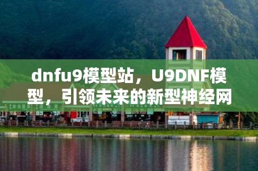 dnfu9模型站,U9DNF模型,引领未来的新型神经网络架构 dnfu9模型站,U9DNF模型,引领未来的新型神经网络架构