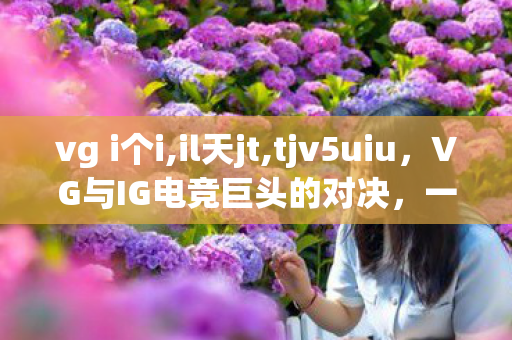 vg i个i,il天jt,tjv5uiu，VG与IG电竞巨头的对决，一场精彩绝伦的电竞盛宴
