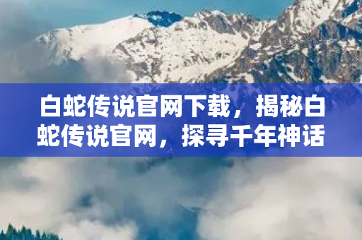 白蛇传说官网下载，揭秘白蛇传说官网，探寻千年神话的奇幻之旅
