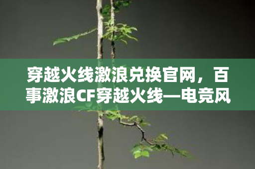 穿越火线激浪兑换官网，百事激浪CF穿越火线—电竞风潮下的热血战场