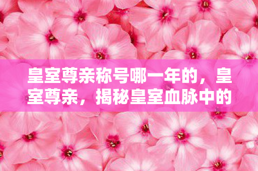 皇室尊亲称号哪一年的，皇室尊亲，揭秘皇室血脉中的非凡故事
