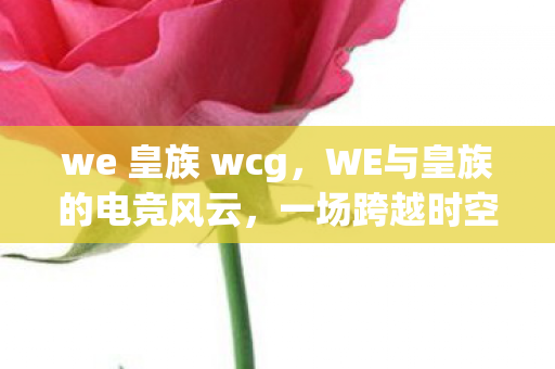 we 皇族 wcg,WE与皇族的电竞风云,一场跨越时空的对决 we 皇族 wcg,WE与皇族的电竞风云,一场跨越时空的对决