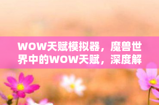 WOW天赋模拟器，魔兽世界中的WOW天赋，深度解析与最佳配置指南